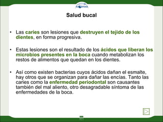 Salud bucal Las  caries  son lesiones que  destruyen el tejido de los dientes , en forma progresiva.  Estas lesiones son el resultado de los  ácidos que liberan los microbios presentes en la boca  cuando metabolizan los restos de alimentos que quedan en los dientes.  Así como existen bacterias cuyos ácidos dañan el esmalte, hay otros que se organizan para dañar las encías. Tanto las caries como la  enfermedad periodontal  son causantes también del mal aliento, otro desagradable síntoma de las enfermedades de la boca. 