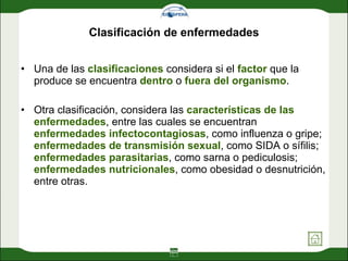 Clasificación de enfermedades Una de las  clasificaciones  considera si el  factor  que la produce se encuentra  dentro  o  fuera   del organismo .  Otra clasificación, considera las  características de las enfermedades , entre las cuales se encuentran  enfermedades infectocontagiosas , como influenza o gripe;  enfermedades de transmisión sexual , como SIDA o sífilis;  enfermedades parasitarias , como sarna o pediculosis;  enfermedades nutricionales , como obesidad o desnutrición, entre otras.  