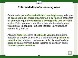 Enfermedades infectocontagiosas Se entiende por  enfermedad infectocontagiosa  aquella que es  provocada por microorganismos o gérmenes  presentes en el medio y que  se transmite o contagia de una persona a otra . Entre las más conocidas e importantes destacan el virus Hanta, la hepatitis, la fiebre tifoidea, la influenza, la neumonía y el sida. Algunos  factores , como el  estilo de vida  (sedentarismo, adicción al tabaco, al alcohol o a las drogas) y  problemas hereditarios , también pueden afectar la disposición de la persona para enfermar. Estos factores se conocen como  factores predisponentes . 