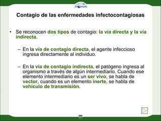 Contagio de las enfermedades infectocontagiosas Se reconocen  dos tipos  de contagio:  la vía directa y la vía indirecta . En la  vía de contagio directa , el agente infeccioso ingresa directamente al individuo.  En la  vía de contagio indirecta , el patógeno ingresa al organismo a través de algún intermediario. Cuando ese elemento intermediario es un  ser vivo , se habla de  vector , cuando es un elemento  inerte , se habla de  vehículo de transmisión .  