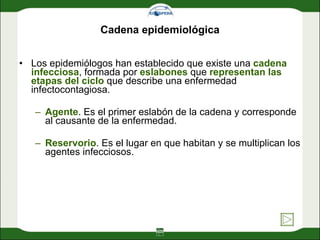 Cadena epidemiológica Los epidemiólogos han establecido que existe una  cadena infecciosa , formada por  eslabones  que  representan las etapas del ciclo  que describe una enfermedad infectocontagiosa. Agente . Es el primer eslabón de la cadena y corresponde al causante de la enfermedad. Reservorio . Es el lugar en que habitan y se multiplican los agentes infecciosos. 