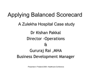 Applying Balanced Scorecard A Zulekha Hospital Case study Dr Kishan Pakkal Director -Operations & Gururaj Rai ,MHA Business Development Manager Presented in Thailand 2006 –Healthcare Conference 