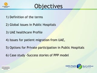 Objectives 1) Definition of the terms     2) Global issues in Public Hospitals     3) UAE healthcare Profile     4) Issues for patient migration from UAE,     5) Options for Private participation in Public Hospitals  6) Case study -Success stories of PPP model   