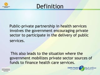Definition Public-private partnership in health services involves the government encouraging private sector to participate in the delivery of public services.   This also leads to the situation where the government mobilizes private sector sources of funds to finance health care services. 
