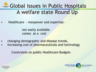 Global issues in Public Hospitals A welfare state Round Up  Healthcare  - manpower and expertise –  not easily available  comes  at a  cost  changing demographic and disease trends,  Increasing cost of pharmaceuticals and technology  Constraints on public Healthcare Budgets 