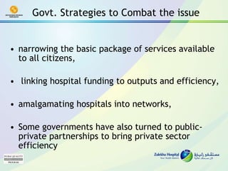 Govt. Strategies to Combat the issue narrowing the basic package of services available to all citizens, linking hospital funding to outputs and efficiency, amalgamating hospitals into networks,  Some governments have also turned to public-private partnerships to bring private sector efficiency 