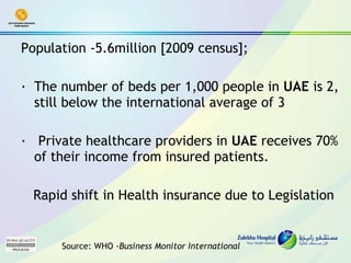 Population -5.6million [2009 census];  ·  The number of beds per 1,000 people in  UAE  is 2, still below the international average of 3 ·   Private healthcare providers in  UAE  receives 70% of their income from insured patients.  Rapid shift in Health insurance due to Legislation Source: WHO - Business Monitor International  