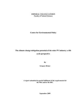 IMPERIAL COLLEGE LONDON
                        Faculty of Natural Sciences




                    Centre for Environmental Policy




The climate change mitigation potential of the solar PV industry: a life
                             cycle perspective



                                        By

                                  Gregory Briner




          A report submitted in partial fulfilment of the requirements for
                            the MSc and/or the DIC.




                                 September 2009
 