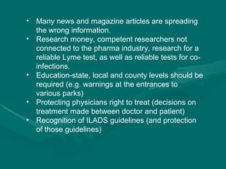 Many news and magazine articles are spreading the wrong information.  Research money, competent researchers not connected to the pharma industry, research for a reliable Lyme test, as well as reliable tests for co-infections. Education-state, local and county levels should be required (e.g. warnings at the entrances to various parks) Protecting physicians right to treat (decisions on treatment made between doctor and patient)  Recognition of ILADS guidelines (and protection of those guidelines) 