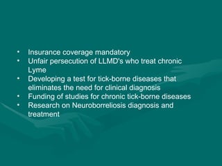 Insurance coverage mandatory Unfair persecution of LLMD's who treat chronic Lyme Developing a test for tick-borne diseases that eliminates the need for clinical diagnosis Funding of studies for chronic tick-borne diseases Research on Neuroborreliosis diagnosis and treatment 