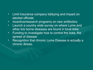 Limit insurance company lobbying and impact on elected officials Incentive/research programs on new antibiotics Launch a country wide survey on where Lyme and other tick borne diseases are found in local ticks Funding to investigate how to control the ticks, the spread of disease Recognition that chronic Lyme Disease is actually a chronic illness. 