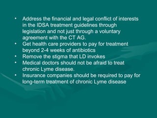Address the financial and legal conflict of interests in the IDSA treatment guidelines through legislation and not just through a voluntary agreement with the CT AG. Get health care providers to pay for treatment beyond 2-4 weeks of antibiotics Remove the stigma that LD invokes Medical doctors should not be afraid to treat chronic Lyme disease. Insurance companies should be required to pay for long-term treatment of chronic Lyme disease 