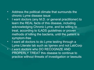Address the political climate that surrounds the chronic Lyme disease issue I want doctors (any M.D. or general practitioner) to learn the REAL facts of this disease, including acknowledging Chronic Lyme, and be willing to treat, according to ILADS guidelines or proven methods of killing the bacteria, until the patient is symptom-free  I want all doctors to do Lyme testing through a Lyme Literate lab such as Igenex and not LabCorp I want doctors who DO RECOGNIZE AND PROPERLY TREAT this disease to continue to practice without threats of investigation or lawsuits  