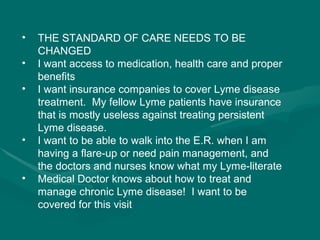 THE STANDARD OF CARE NEEDS TO BE CHANGED  I want access to medication, health care and proper benefits  I want insurance companies to cover Lyme disease treatment.  My fellow Lyme patients have insurance that is mostly useless against treating persistent Lyme disease.  I want to be able to walk into the E.R. when I am having a flare-up or need pain management, and the doctors and nurses know what my Lyme-literate Medical Doctor knows about how to treat and manage chronic Lyme disease!  I want to be covered for this visit  