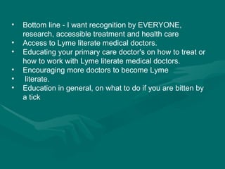 Bottom line - I want recognition by EVERYONE, research, accessible treatment and health care  Access to Lyme literate medical doctors. Educating your primary care doctor's on how to treat or how to work with Lyme literate medical doctors. Encouraging more doctors to become Lyme   literate. Education in general, on what to do if you are bitten by a tick 