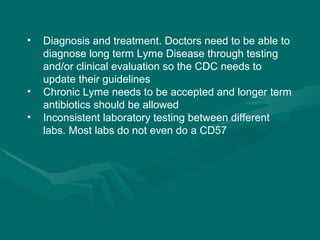 Diagnosis and treatment. Doctors need to be able to diagnose long term Lyme Disease through testing and/or clinical evaluation so the CDC needs to update their guidelines Chronic Lyme needs to be accepted and longer term antibiotics should be allowed Inconsistent laboratory testing between different labs. Most labs do not even do a CD57 