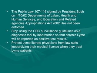 The Public Law 107-116 signed by President Bush on 1/10/02 Departments of Labor, Health and Human Services, and Education and Related agencies Appropriations Act 2002 Has not been enforced Stop using the CDC surveillance guidelines as a diagnostic tool by laboratories so that chronic Lyme will be reported as positive test results. Protect Lyme literate physicians from law suits jeopardizing their medical license when they treat Lyme patients  
