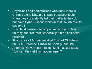 Physicians and pediatricians who deny there is Chronic Lyme Disease should be accountable when they consistently tell their patients they do not have Lyme Disease when in fact the lab results support it Disable all insurance companies’ ability to deny therapy and treatment especially after it has been received  Thousands of Americans died from AIDS before the CDC, Infectious Disease Society, and the American Government recognized it as a disease. How can they let this happen again? 