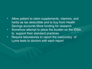 Allow patient to claim supplements, vitamins, and herbs as tax deductible and to buy from Health Savings accounts More funding for research Somehow attempt to place the burden on the IDSA to  support their standard practices Require laboratories to report the inaccuracy  of Lyme tests to doctors with each report 