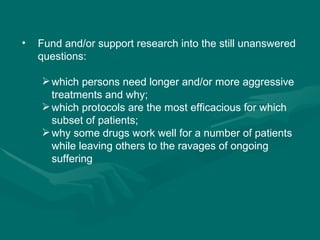 Fund and/or support research into the still unanswered questions: which persons need longer and/or more aggressive treatments and why;  which protocols are the most efficacious for which subset of patients;  why some drugs work well for a number of patients while leaving others to the ravages of ongoing suffering 