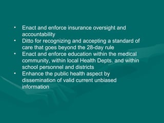 Enact and enforce insurance oversight and accountability  Ditto for recognizing and accepting a standard of care that goes beyond the 28-day rule Enact and enforce education within the medical community, within local Health Depts. and within school personnel and districts Enhance the public health aspect by dissemination of valid current unbiased information 