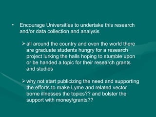 Encourage Universities to undertake this research and/or data collection and analysis all around the country and even the world there are graduate students hungry for a research project lurking the halls hoping to stumble upon or be handed a topic for their research grants and studies why not start publicizing the need and supporting the efforts to make Lyme and related vector borne illnesses the topics?? and bolster the support with money/grants?? 