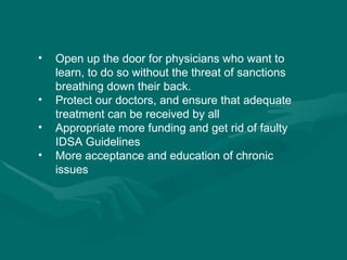 Open up the door for physicians who want to learn, to do so without the threat of sanctions breathing down their back.   Protect our doctors, and ensure that adequate treatment can be received by all Appropriate more funding and get rid of faulty IDSA Guidelines More acceptance and education of chronic issues 