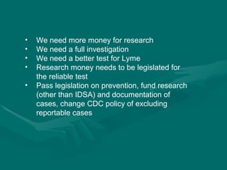We need more money for research We need a full investigation We need a better test for Lyme Research money needs to be legislated for the reliable test Pass legislation on prevention, fund research (other than IDSA) and documentation of cases, change CDC policy of excluding reportable cases 