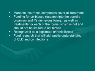 Mandate insurance companies cover all treatment Funding for un-biased research into the borrelia organism and it's numerous forms,  as well as treatments for each of the forms, which is not and should not be limited to antibiotics Recognize it as a legitimate chronic illness Fund research that will aid  public understanding of CLD and co infections 