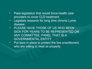 Pass legislation that would force health care providers to cover CLD treatment Legislate research for long time chronic Lyme disease. PLEASE HAVE THOSE OF US WHO BEEN SICK FOR YEARS TO BE REPRESENTED ON ANY COMMITTEE, PANEL THAT IS A GOVERNMENTAL ENTITY Put laws in place to protect the few practitioners who are willing to treat us properly 