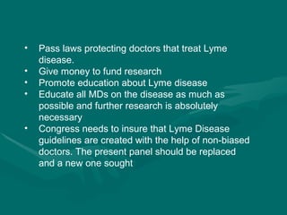 Pass laws protecting doctors that treat Lyme disease. Give money to fund research Promote education about Lyme disease Educate all MDs on the disease as much as possible and further research is absolutely necessary Congress needs to insure that Lyme Disease guidelines are created with the help of non-biased doctors. The present panel should be replaced and a new one sought 