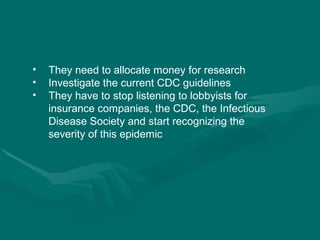 They need to allocate money for research Investigate the current CDC guidelines They have to stop listening to lobbyists for insurance companies, the CDC, the Infectious Disease Society and start recognizing the severity of this epidemic 