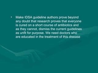 Make IDSA guideline authors prove beyond any doubt that research proves that everyone is cured on a short course of antibiotics and as they cannot, dismiss the current guidelines as unfit for purpose. We need doctors who are educated in the treatment of this disease 