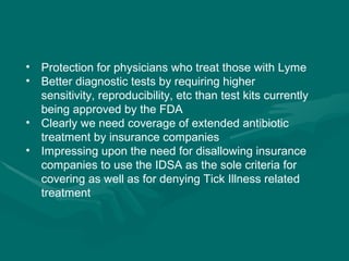 Protection for physicians who treat those with Lyme Better diagnostic tests by requiring higher sensitivity, reproducibility, etc than test kits currently being approved by the FDA Clearly we need coverage of extended antibiotic treatment by insurance companies Impressing upon the need for disallowing insurance companies to use the IDSA as the sole criteria for covering as well as for denying Tick Illness related treatment 