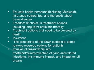 Educate health personnel(including Medicaid), insurance companies, and the public about Lyme disease Freedom of choice in treatment options including long-term antibiotic therapy  Treatment options that need to be covered by health Insurance The condoning of the IDSA guidelines alone remove recourse options for patients  Infusion of research $$ into treatment/cure/prevention of lyme and related infections, the immune impact, and impact on all organs  