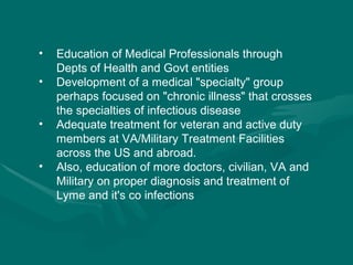 Education of Medical Professionals through Depts of Health and Govt entities  Development of a medical "specialty" group perhaps focused on "chronic illness" that crosses the specialties of infectious disease  Adequate treatment for veteran and active duty members at VA/Military Treatment Facilities across the US and abroad.  Also, education of more doctors, civilian, VA and Military on proper diagnosis and treatment of Lyme and it's co infections 
