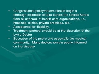 Congressional policymakers should begin a thorough collection of data across the United States from all avenues of health care organizations, i.e., hospitals, clinics, private practices, etc.   Acceptance for disability. Treatment protocol should be at the discretion of the Lyme Doctor Education of the public and especially the medical community.  Many doctors remain poorly informed on the disease 