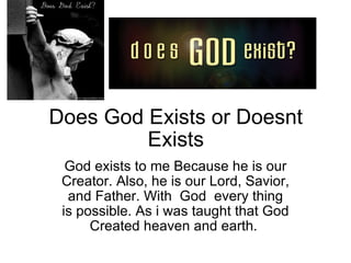 Does God Exists or Doesnt Exists God exists to me Because he is our Creator. Also, he is our Lord, Savior, and Father. With  God  every thing is possible. As i was taught that God Created heaven and earth.  