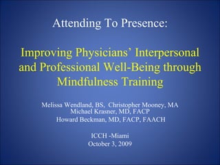 Attending To Presence: Improving Physicians’ Interpersonal and Professional Well-Being through Mindfulness Training Melissa Wendland, BS,  Christopher Mooney, MA Michael Krasner, MD, FACP Howard Beckman, MD, FACP, FAACH ICCH -Miami October 3, 2009 