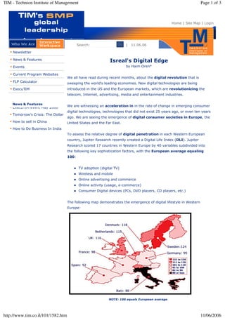 TIM - Technion Institute of Management                                                                               Page 1 of 3



                                                                                                  Home | Site Map | Login




                                                                 Go | 11.06.06
                                           Search:

    Newsletter

    News & Features                                          Isreal's Digital Edge
                                                                      by Haim Oren*
    Events

    Current Program Websites
                                    We all have read during recent months, about the digital revolution that is
    FLP Calculator                  sweeping the world's leading economies. New digital technologies are being
                                    introduced in the US and the European markets, which are revolutionizing the
    ExecuTIM
                                    telecom, Internet, advertising, media and entertainment industries.

    News & Features
                                    We are witnessing an acceleration in in the rate of change in emerging consumer
    ExecuTIM event May 2006
                                    digital technologies, technologies that did not exist 25 years ago, or even ten years
    Tomorrow's Crisis: The Dollar
                                    ago. We are seeing the emergence of digital consumer societies in Europe, the
    How to sell in China            United States and the Far East.
    How to Do Business In India
                                    To assess the relative degree of digital penetration in each Western European
                                    country, Jupiter Research recently created a Digital Life Index (DLI). Jupiter
                                    Research scored 17 countries in Western Europe by 40 variables subdivided into
                                    the following key sophistication factors, with the European average equaling
                                    100:


                                           TV adoption (digital TV)
                                           Wireless and mobile
                                           Online advertising and commerce
                                           Online activity (usage, e-commerce)
                                           Consumer Digital devices (PCs, DVD players, CD players, etc.)


                                    The following map demonstrates the emergence of digital lifestyle in Western
                                    Europe:




                                                            NOTE: 100 equals European average.




http://www.tim.co.il/101/1582.htm                                                                                    11/06/2006
 