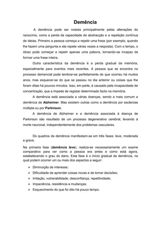 Demência
       A demência pode ser notada principalmente pelas alterações do
raciocínio, como a perda da capacidade de abstracção e a repetição contínua
de ideias. Primeiro a pessoa começa a repetir uma frase (por exemplo, quando
lhe fazem uma pergunta e ela repete várias vezes a resposta). Com o tempo, o
idoso pode começar a repetir apenas uma palavra, tornando-se incapaz de
formar uma frase inteira.
      Outra característica da demência é a perda gradual da memória,
especialmente para eventos mais recentes. A pessoa que se encontra no
processo demencial pode lembrar-se perfeitamente do que ocorreu há muitos
anos, mas esquecer-se do que se passou no dia anterior ou coisas que lhe
foram ditas há poucos minutos. Isso, em parte, é causado pela incapacidade de
concentração, que a impede de registar determinado facto na memória.
      A demência está associada a várias doenças, sendo a mais comum a
demência de Alzheimer. Mas existem outras como a demência por esclerose
múltipla ou por Parkinson.
      A demência de Alzheimer e a demência associada à doença de
Parkinson são resultado de um processo degenerativo cerebral, levando à
morte neuronal, independentemente dos problemas vasculares.


      Os quadros de demência manifestam-se em três fases: leve, moderada
e grave.

Na primeira fase (demência leve), realiza-se necessariamente um exame
comparativo para ver como a pessoa era antes e como está agora,
estabelecendo o grau do dano. Esta fase é o início gradual da demência, no
qual podem ocorrer um ou mais dos aspectos a seguir:

    Diminuição de interesse;
    Dificuldade de aprender coisas novas e de tomar decisões;
    Irritação, vulnerabilidade, desconfiança, repetitividade;
    Impaciência, resistência a mudanças;
    Esquecimento do que foi dito há pouco tempo.
 