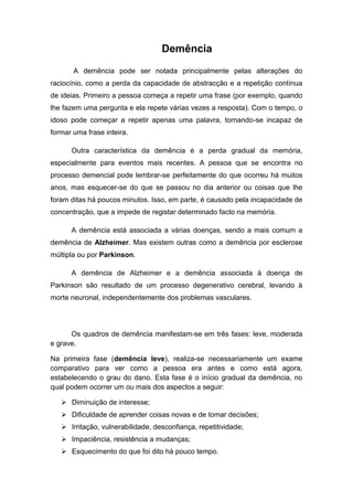 Demência
       A demência pode ser notada principalmente pelas alterações do
raciocínio, como a perda da capacidade de abstracção e a repetição contínua
de ideias. Primeiro a pessoa começa a repetir uma frase (por exemplo, quando
lhe fazem uma pergunta e ela repete várias vezes a resposta). Com o tempo, o
idoso pode começar a repetir apenas uma palavra, tornando-se incapaz de
formar uma frase inteira.

      Outra característica da demência é a perda gradual da memória,
especialmente para eventos mais recentes. A pessoa que se encontra no
processo demencial pode lembrar-se perfeitamente do que ocorreu há muitos
anos, mas esquecer-se do que se passou no dia anterior ou coisas que lhe
foram ditas há poucos minutos. Isso, em parte, é causado pela incapacidade de
concentração, que a impede de registar determinado facto na memória.

      A demência está associada a várias doenças, sendo a mais comum a
demência de Alzheimer. Mas existem outras como a demência por esclerose
múltipla ou por Parkinson.

      A demência de Alzheimer e a demência associada à doença de
Parkinson são resultado de um processo degenerativo cerebral, levando à
morte neuronal, independentemente dos problemas vasculares.




      Os quadros de demência manifestam-se em três fases: leve, moderada
e grave.

Na primeira fase (demência leve), realiza-se necessariamente um exame
comparativo para ver como a pessoa era antes e como está agora,
estabelecendo o grau do dano. Esta fase é o início gradual da demência, no
qual podem ocorrer um ou mais dos aspectos a seguir:

    Diminuição de interesse;
    Dificuldade de aprender coisas novas e de tomar decisões;
    Irritação, vulnerabilidade, desconfiança, repetitividade;
    Impaciência, resistência a mudanças;
    Esquecimento do que foi dito há pouco tempo.
 