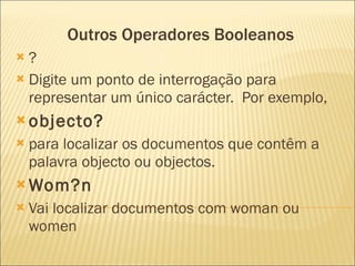 Outros Operadores Booleanos ? Digite um ponto de interrogação para representar um único carácter.  Por exemplo,  objecto?   para localizar os documentos que contêm a palavra objecto ou objectos.  Wom?n Vai localizar documentos com woman ou women 