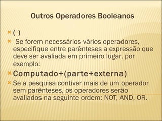 Outros Operadores Booleanos ( ) Se forem necessários vários operadores, especifique entre parênteses a expressão que deve ser avaliada em primeiro lugar, por exemplo: Computado+(parte+externa) Se a pesquisa contiver mais de um operador sem parênteses, os operadores serão avaliados na seguinte ordem: NOT, AND, OR.  