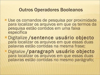 Outros Operadores Booleanos Use os comandos de pesquisa por proximidade para localizar os arquivos em que os termos da pesquisa estão contidos em uma faixa específica  Digitalize  /sentence usuário objecto  para localizar os arquivos em que essas duas palavras estão contidas na mesma frase;  Digitalize  /paragraph usuário objecto  para localizar os arquivos em que essas duas palavras estão contidas no mesmo parágrafo; 