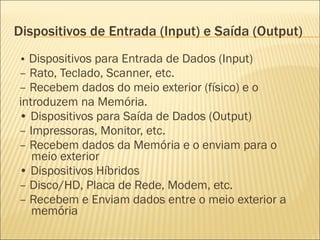 Dispositivos de Entrada (Input) e Saída (Output) •  Dispositivos para Entrada de Dados (Input) –  Rato, Teclado, Scanner, etc. –  Recebem dados do meio exterior (físico) e o introduzem na Memória. •  Dispositivos para Saída de Dados (Output) –  Impressoras, Monitor, etc. –  Recebem dados da Memória e o enviam para o meio exterior •  Dispositivos Híbridos –  Disco/HD, Placa de Rede, Modem, etc. –  Recebem e Enviam dados entre o meio exterior a memória 