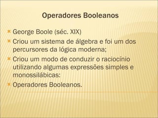 Operadores Booleanos George Boole (séc. XIX) Criou um sistema de álgebra e foi um dos percursores da lógica moderna; Criou um modo de conduzir o raciocínio utilizando algumas expressões simples e monossilábicas: Operadores Booleanos.  