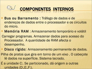 Bus ou Barramento :  Tráfego de dados e de endereços de dados entre o processador e os circuitos do micro. Memória RAM  : Armazenamento temporário e volátil Carregar programas. Armazenar dados para acesso do Processador.  A quantidade de RAM afecta o desempenho. Disco rígido:  Armazenamento permanente de dados. Pilha de pratos que gira em torno de um eixo . O cabeçote lê dados na superfície. Sistema lacrado. É a unidade C:. Se particionado, dá origem a outras unidades (D:,E:,F:). 