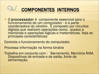 O  processador  é  componente essencial para o funcionamento de um computador - é a parte coordenadora do cérebro . É composto por circuitos digitais que realizam operações como:  acesso a memórias e operações lógicas e matemáticas. Veja as principais características: Controla o funcionamento do computador. Processa informação na forma binária Trabalha em conjunto com : ´Barramento, Memória RAM, Dispositivos de entrada e de saída, fonte de alimentação. 