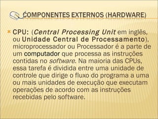 CPU:  ( Central Processing Unit  em inglês, ou  Unidade Central de Processamento ), microprocessador ou Processador é a parte de um  computador  que processa as instruções contidas no  software . Na maioria das CPUs, essa tarefa é dividida entre uma unidade de controle que dirige o fluxo do programa a uma ou mais unidades de execução que executam operações de acordo com as instruções recebidas pelo software. 